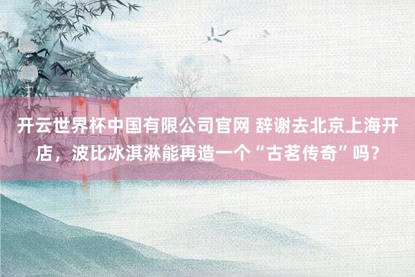 开云世界杯中国有限公司官网 辞谢去北京上海开店，波比冰淇淋能再造一个“古茗传奇”吗？