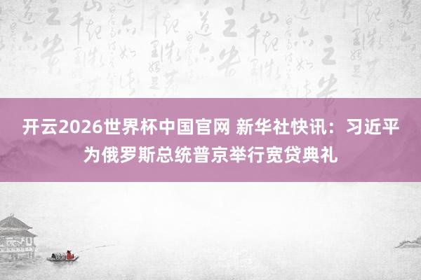 开云2026世界杯中国官网 新华社快讯：习近平为俄罗斯总统普京举行宽贷典礼