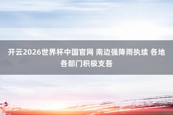 开云2026世界杯中国官网 南边强降雨执续 各地各部门积极支吾