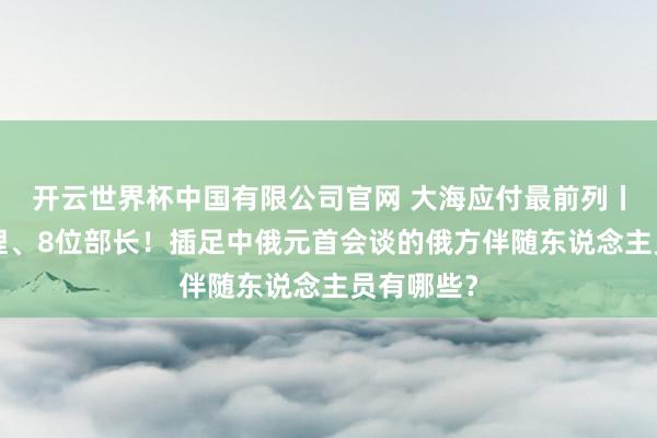 开云世界杯中国有限公司官网 大海应付最前列丨5位副总理、8位部长！插足中俄元首会谈的俄方伴随东说念主员有哪些？