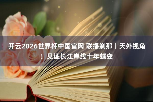 开云2026世界杯中国官网 联播刹那丨天外视角！见证长江岸线十年蝶变