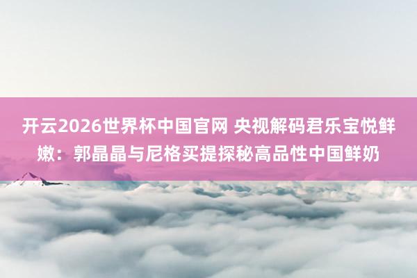 开云2026世界杯中国官网 央视解码君乐宝悦鲜嫩：郭晶晶与尼格买提探秘高品性中国鲜奶