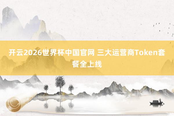 开云2026世界杯中国官网 三大运营商Token套餐全上线
