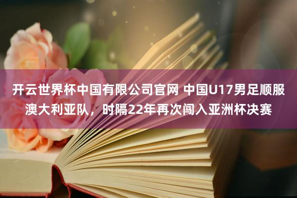 开云世界杯中国有限公司官网 中国U17男足顺服澳大利亚队，时隔22年再次闯入亚洲杯决赛