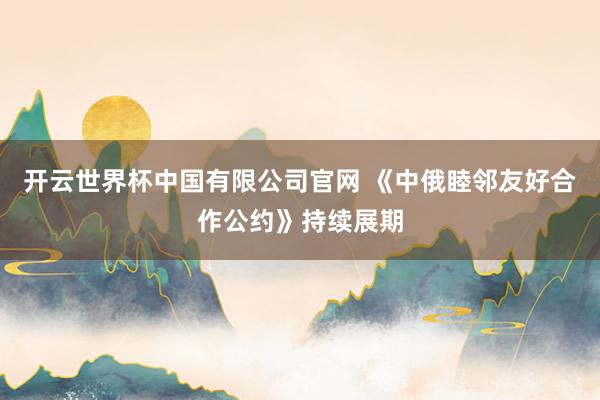 开云世界杯中国有限公司官网 《中俄睦邻友好合作公约》持续展期