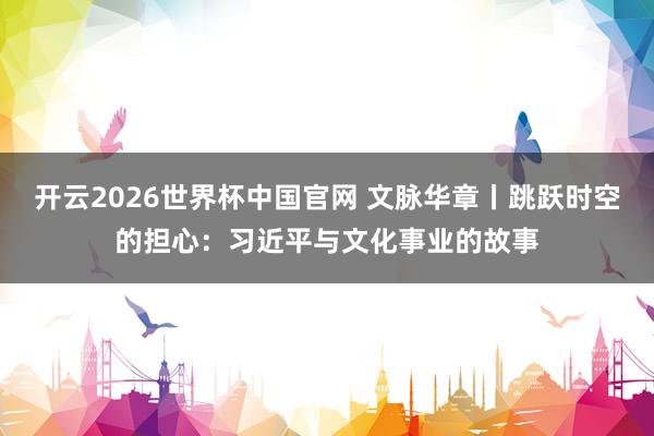开云2026世界杯中国官网 文脉华章丨跳跃时空的担心：习近平与文化事业的故事