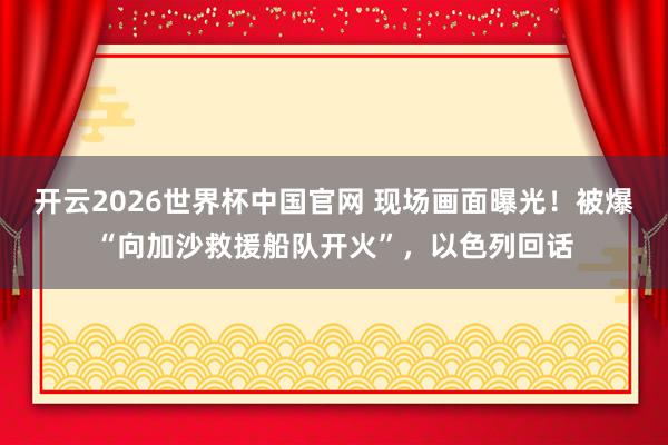 开云2026世界杯中国官网 现场画面曝光！被爆“向加沙救援船队开火”，以色列回话