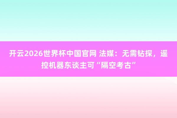开云2026世界杯中国官网 法媒：无需钻探，遥控机器东谈主可“隔空考古”