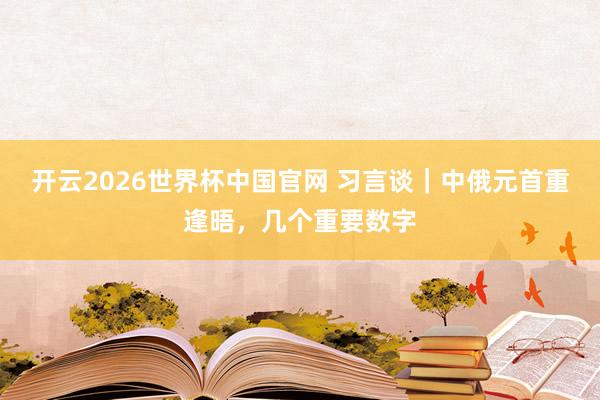 开云2026世界杯中国官网 习言谈｜中俄元首重逢晤，几个重要数字