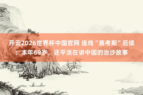 开云2026世界杯中国官网 连线“赛考斯”后续：本年69岁，还平淡在讲中国的治沙故事