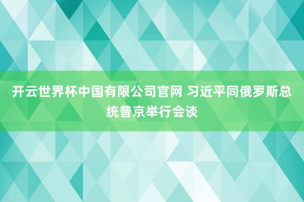 开云世界杯中国有限公司官网 习近平同俄罗斯总统普京举行会谈