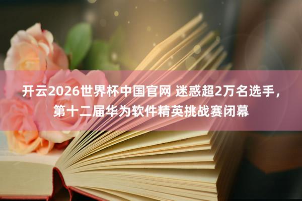 开云2026世界杯中国官网 迷惑超2万名选手，第十二届华为软件精英挑战赛闭幕