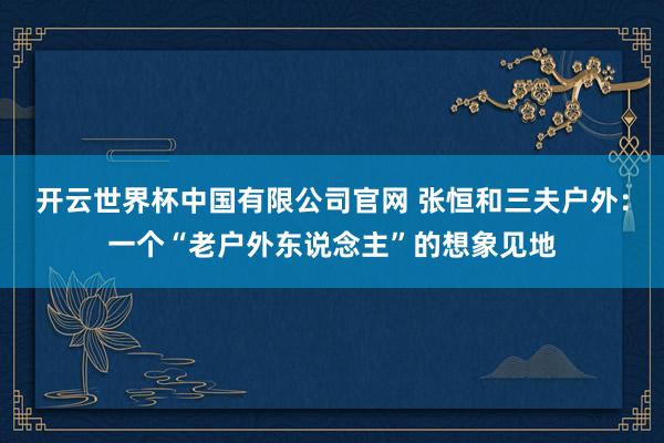 开云世界杯中国有限公司官网 张恒和三夫户外：一个“老户外东说念主”的想象见地