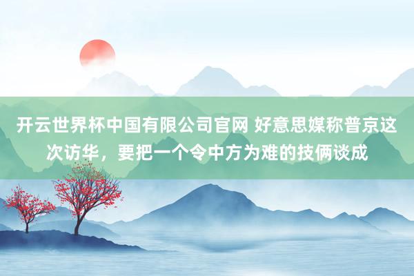 开云世界杯中国有限公司官网 好意思媒称普京这次访华，要把一个令中方为难的技俩谈成