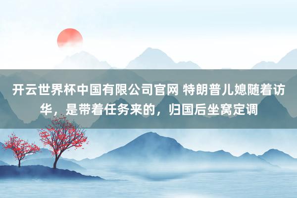开云世界杯中国有限公司官网 特朗普儿媳随着访华，是带着任务来的，归国后坐窝定调