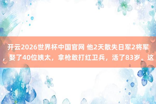 开云2026世界杯中国官网 他2天散失日军2将军，娶了40位姨太，拿枪敢打红卫兵，活了83岁。这