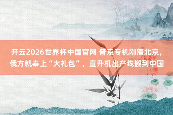 开云2026世界杯中国官网 普京专机刚落北京，俄方就奉上“大礼包”，直升机出产线搬到中国