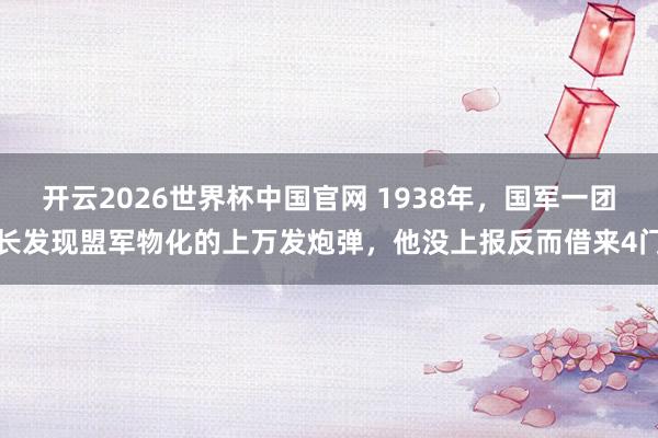 开云2026世界杯中国官网 1938年，国军一团长发现盟军物化的上万发炮弹，他没上报反而借来4门