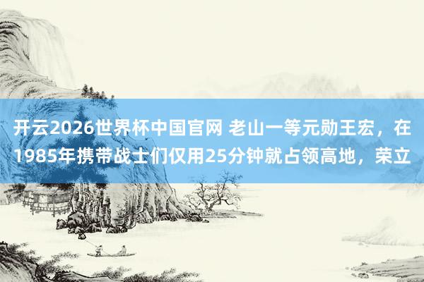 开云2026世界杯中国官网 老山一等元勋王宏，在1985年携带战士们仅用25分钟就占领高地，荣立