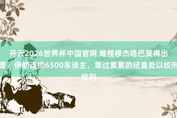 开云2026世界杯中国官网 难怪穆杰塔巴莫得出面，伊朗连抓6500东谈主，罪过累累的径直处以绞刑