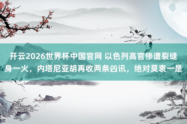 开云2026世界杯中国官网 以色列高官惨遭裂缝身一火，内塔尼亚胡再收两条凶讯，绝对莫衷一是