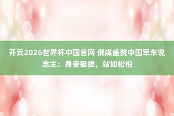 开云2026世界杯中国官网 俄媒盛赞中国军东说念主：身姿挺拔，站如松柏