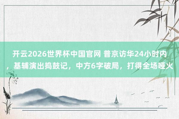 开云2026世界杯中国官网 普京访华24小时内，基辅演出捣鼓记，中方6字破局，打得全场哑火