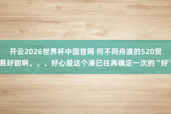 开云2026世界杯中国官网 何不同舟渡的520贸易好甜啊。。。好心爱这个凑已往再确定一次的“好”