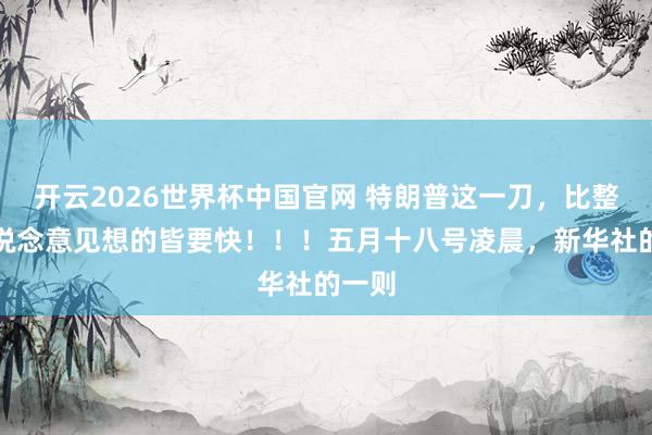 开云2026世界杯中国官网 特朗普这一刀，比整个东说念意见想的皆要快！！！五月十八号凌晨，新华社的一则