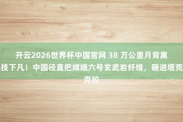 开云2026世界杯中国官网 38 万公里月背黑科技下凡！中国径直把嫦娥六号玄武岩纤维，砸进塔克拉
