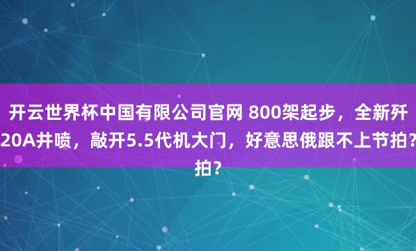 开云世界杯中国有限公司官网 800架起步，全新歼20A井喷，敲开5.5代机大门，好意思俄跟不上节拍？