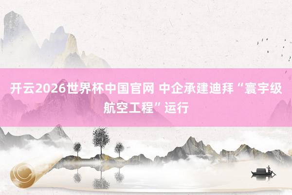 开云2026世界杯中国官网 中企承建迪拜“寰宇级航空工程”运行