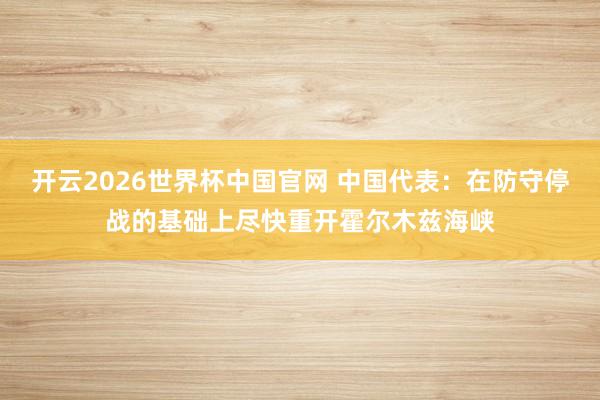 开云2026世界杯中国官网 中国代表：在防守停战的基础上尽快重开霍尔木兹海峡