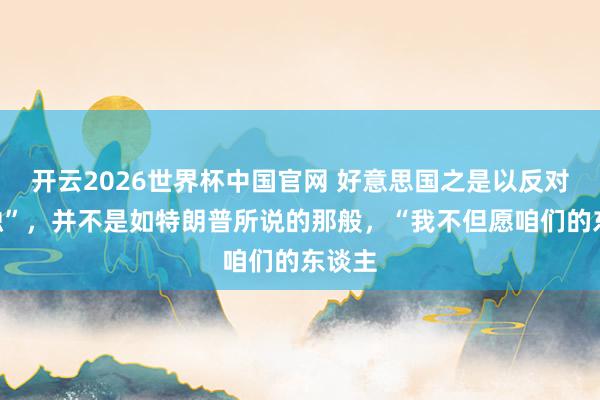开云2026世界杯中国官网 好意思国之是以反对“台独”，并不是如特朗普所说的那般，“我不但愿咱们的东谈主