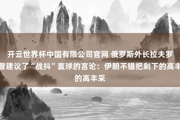 开云世界杯中国有限公司官网 俄罗斯外长拉夫罗夫曾建议了“战抖”寰球的言论：伊朗不错把剩下的高丰采