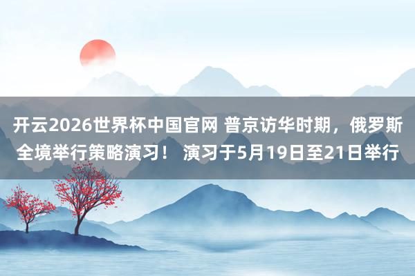 开云2026世界杯中国官网 普京访华时期，俄罗斯全境举行策略演习！ 演习于5月19日至21日举行