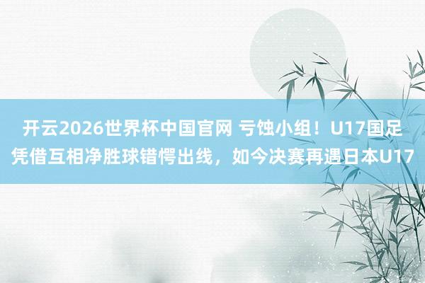 开云2026世界杯中国官网 亏蚀小组！U17国足凭借互相净胜球错愕出线，如今决赛再遇日本U17