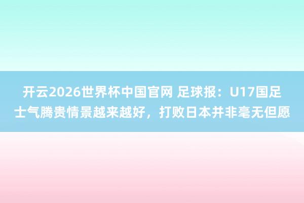 开云2026世界杯中国官网 足球报：U17国足士气腾贵情景越来越好，打败日本并非毫无但愿