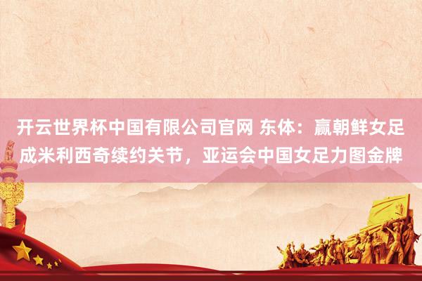 开云世界杯中国有限公司官网 东体：赢朝鲜女足成米利西奇续约关节，亚运会中国女足力图金牌