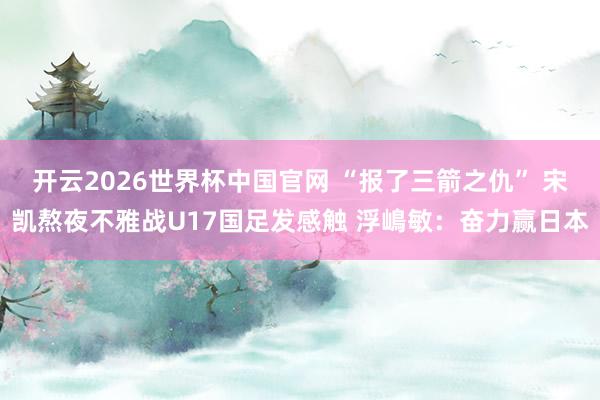 开云2026世界杯中国官网 “报了三箭之仇” 宋凯熬夜不雅战U17国足发感触 浮嶋敏：奋力赢日本
