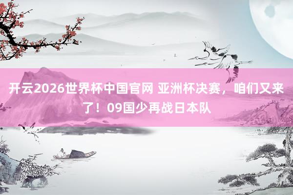 开云2026世界杯中国官网 亚洲杯决赛，咱们又来了！09国少再战日本队