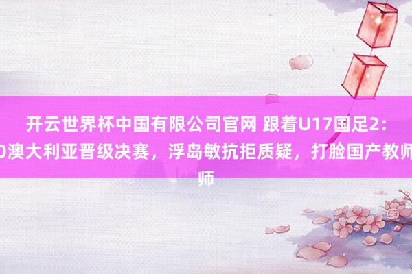 开云世界杯中国有限公司官网 跟着U17国足2：0澳大利亚晋级决赛，浮岛敏抗拒质疑，打脸国产教师