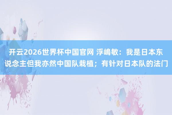 开云2026世界杯中国官网 浮嶋敏：我是日本东说念主但我亦然中国队栽植；有针对日本队的法门