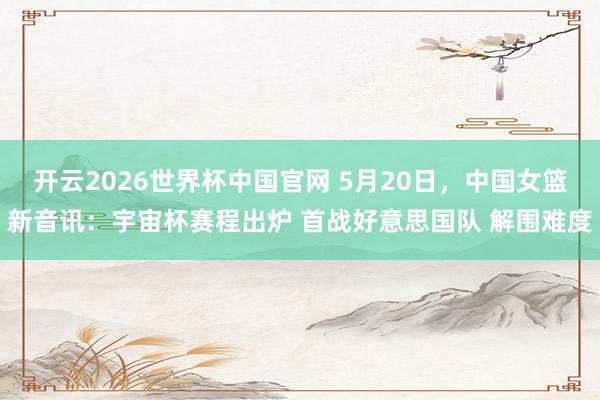 开云2026世界杯中国官网 5月20日，中国女篮新音讯：宇宙杯赛程出炉 首战好意思国队 解围难度
