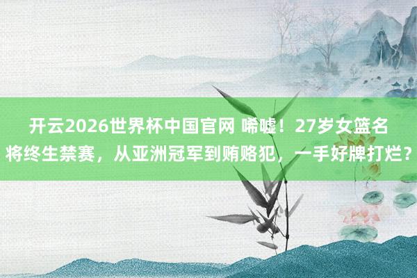 开云2026世界杯中国官网 唏嘘！27岁女篮名将终生禁赛，从亚洲冠军到贿赂犯，一手好牌打烂？
