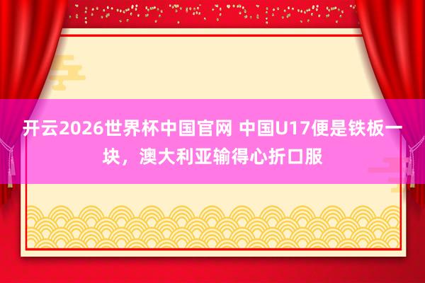 开云2026世界杯中国官网 中国U17便是铁板一块，澳大利亚输得心折口服