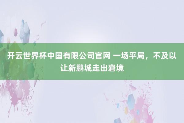 开云世界杯中国有限公司官网 一场平局，不及以让新鹏城走出窘境