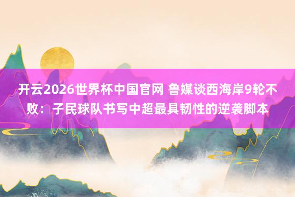 开云2026世界杯中国官网 鲁媒谈西海岸9轮不败：子民球队书写中超最具韧性的逆袭脚本