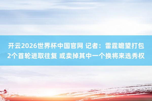 开云2026世界杯中国官网 记者：雷霆瞻望打包2个首轮进取往复 或卖掉其中一个换将来选秀权