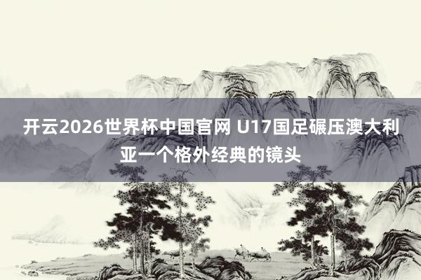 开云2026世界杯中国官网 U17国足碾压澳大利亚一个格外经典的镜头